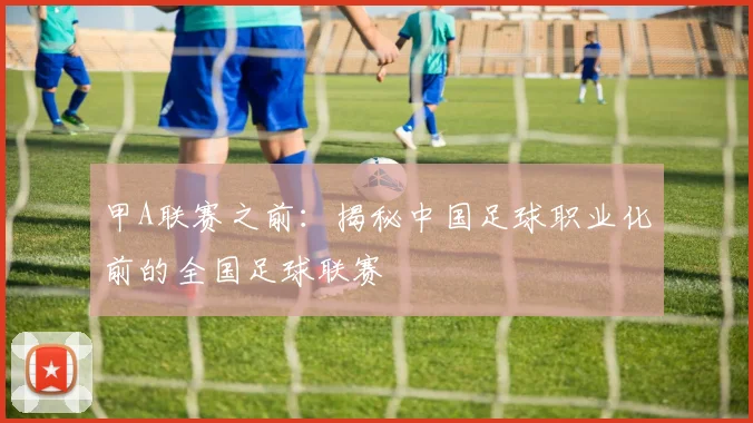 甲A联赛之前：揭秘中国足球职业化前的全国足球联赛