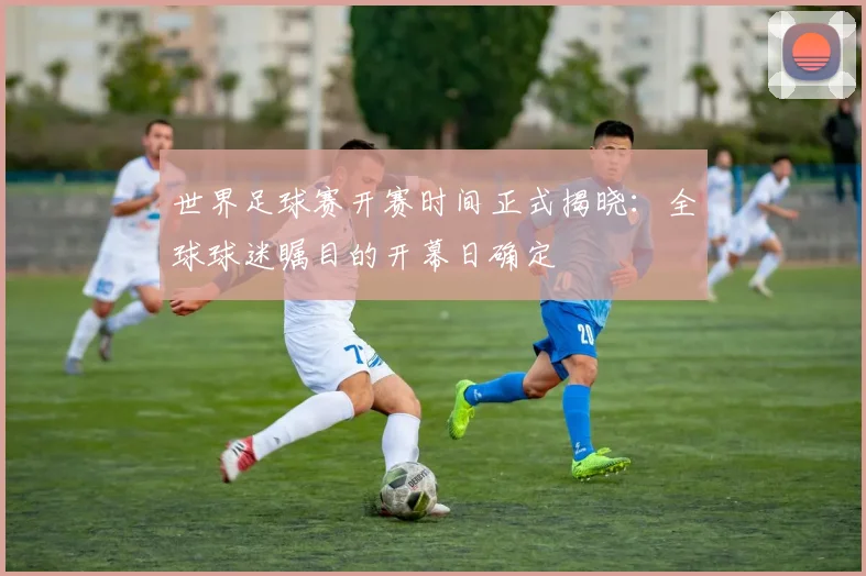 世界足球赛开赛时间正式揭晓：全球球迷瞩目的开幕日确定